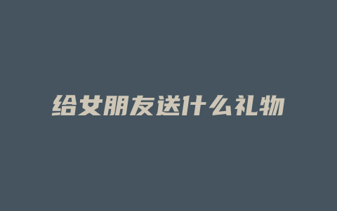 给女朋友送什么礼物