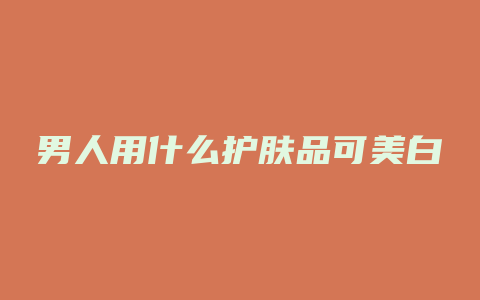 男人用什么护肤品可美白