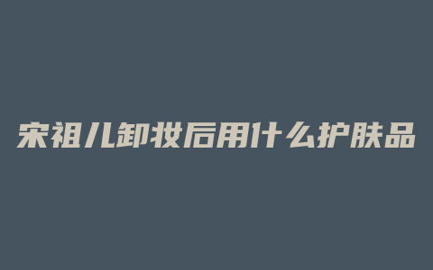 宋祖儿卸妆后用什么护肤品