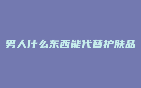 男人什么东西能代替护肤品