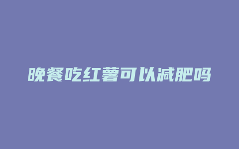 晚餐吃红薯可以减肥吗