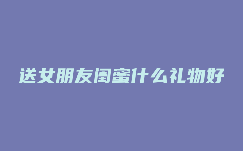 送女朋友闺蜜什么礼物好