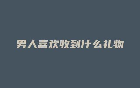 男人喜欢收到什么礼物