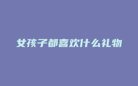 女孩子都喜欢什么礼物