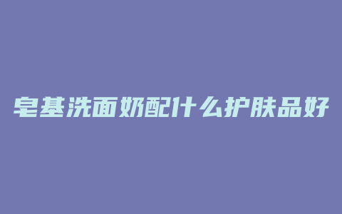 皂基洗面奶配什么护肤品好